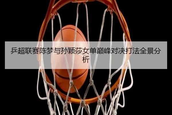 乒超联赛陈梦与孙颖莎女单巅峰对决打法全景分析